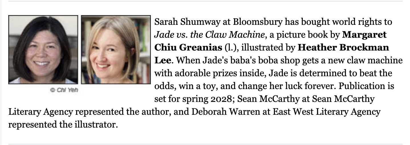 PW announcement for new book, Jade Vs. The Claw Machine Sarah Shumway at Bloomsbury has bought world rights to Jade vs. the Claw Machine, a picture book by Margaret Chiu Greanias, illustrated by Heather Brockman Lee.